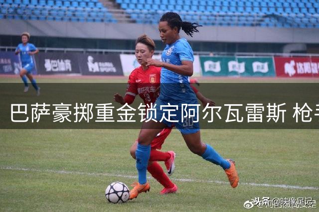 巴萨豪掷重金锁定阿尔瓦雷斯 枪手引援计划受挫