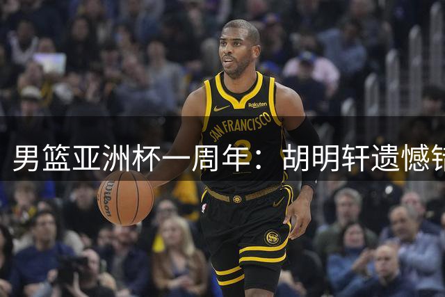 男篮亚洲杯一周年：胡明轩遗憾错失绝杀 赵睿巅峰年龄淡出国家队