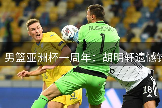 男篮亚洲杯一周年：胡明轩遗憾错失绝杀 赵睿巅峰年龄淡出国家队