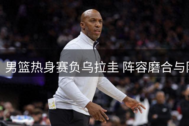 男篮热身赛负乌拉圭 阵容磨合与防线问题引热议