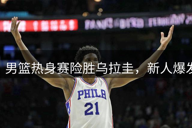 男篮热身赛险胜乌拉圭，新人爆发揭露昔日用人争议