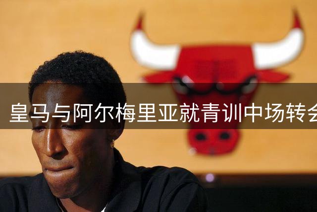 皇马与阿尔梅里亚就青训中场转会达成初步共识