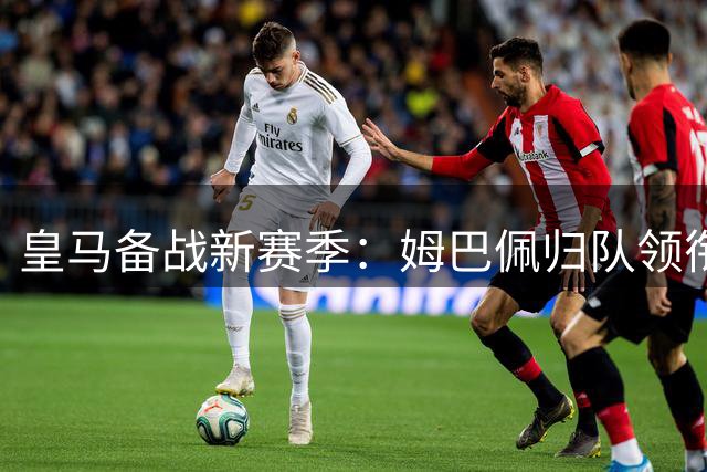 皇马备战新赛季：姆巴佩归队领衔，两主力仍在休假引关注