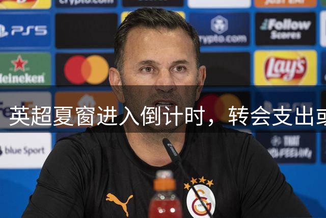 英超夏窗进入倒计时，转会支出或创新高