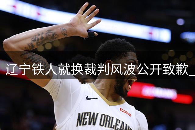 辽宁铁人就"换裁判风波"公开致歉 承认性质严重将深刻整改