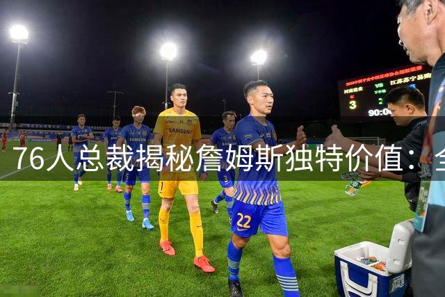 76人总裁揭秘詹姆斯独特价值：全能领袖效应将激活全队潜能